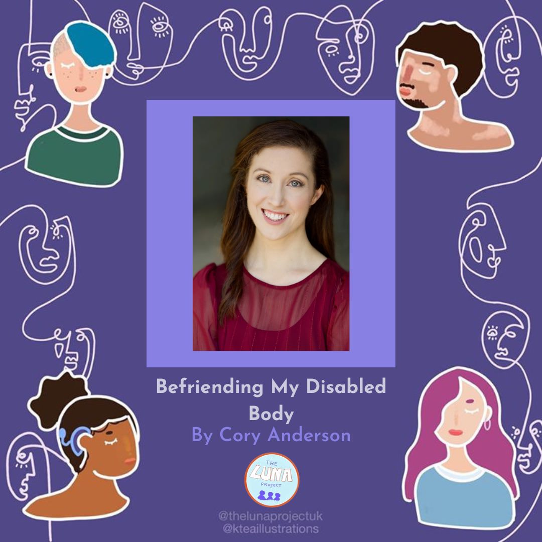 The background is a dark purple. In each corner there is a beautifully illustrated head and shoulders of Disabled people of a variety of genders and ethnicities. Running between these people are continuous white line drawings of abstract faces. This was created by @kteaillustrations. In the centre there is a headshot picture of Cory in a with a lighter purple border. Cory has pale skin, long brunette hair and is smiling at the camera, she is wearing a burgundy sheer shirt. Underneath the image is the text "Befriending My Disabled Body by Cory Anderson". Under that is the LUNA logo and at the bottom of the slide is the text '@thelunaprojectuk @kteaillustrations'.