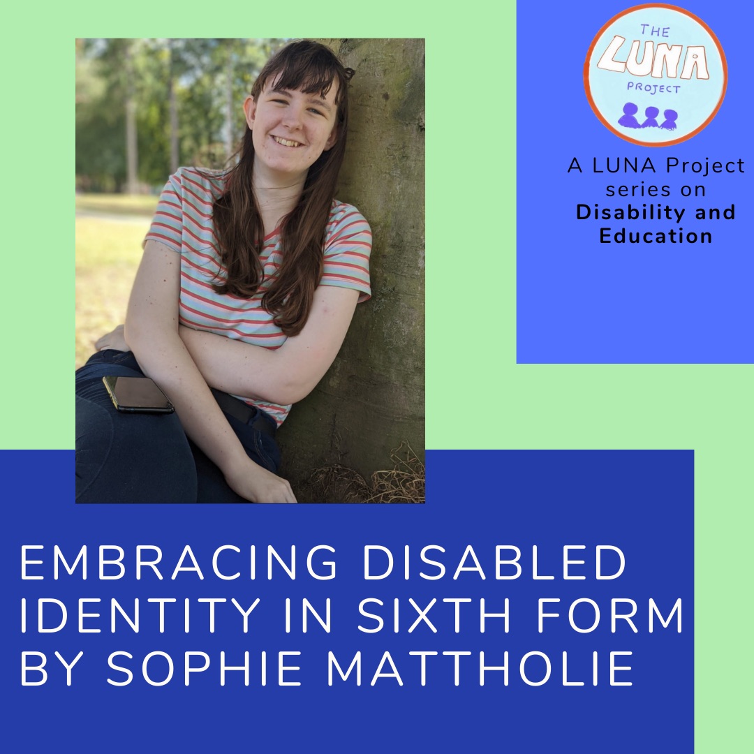The image is an infographic with colourful blue and green rectangles in the background. In the foreground there is a photo of Sophie, sat smiling outside under a tree. Below is the writing (in white) that says “Embracing my Disabled identity in Sixth form, by Sophie Mattholie” In the top right hand corner is the LUNA project logo and and the text (in black) “A LUNA project series on Education”. End of description. 