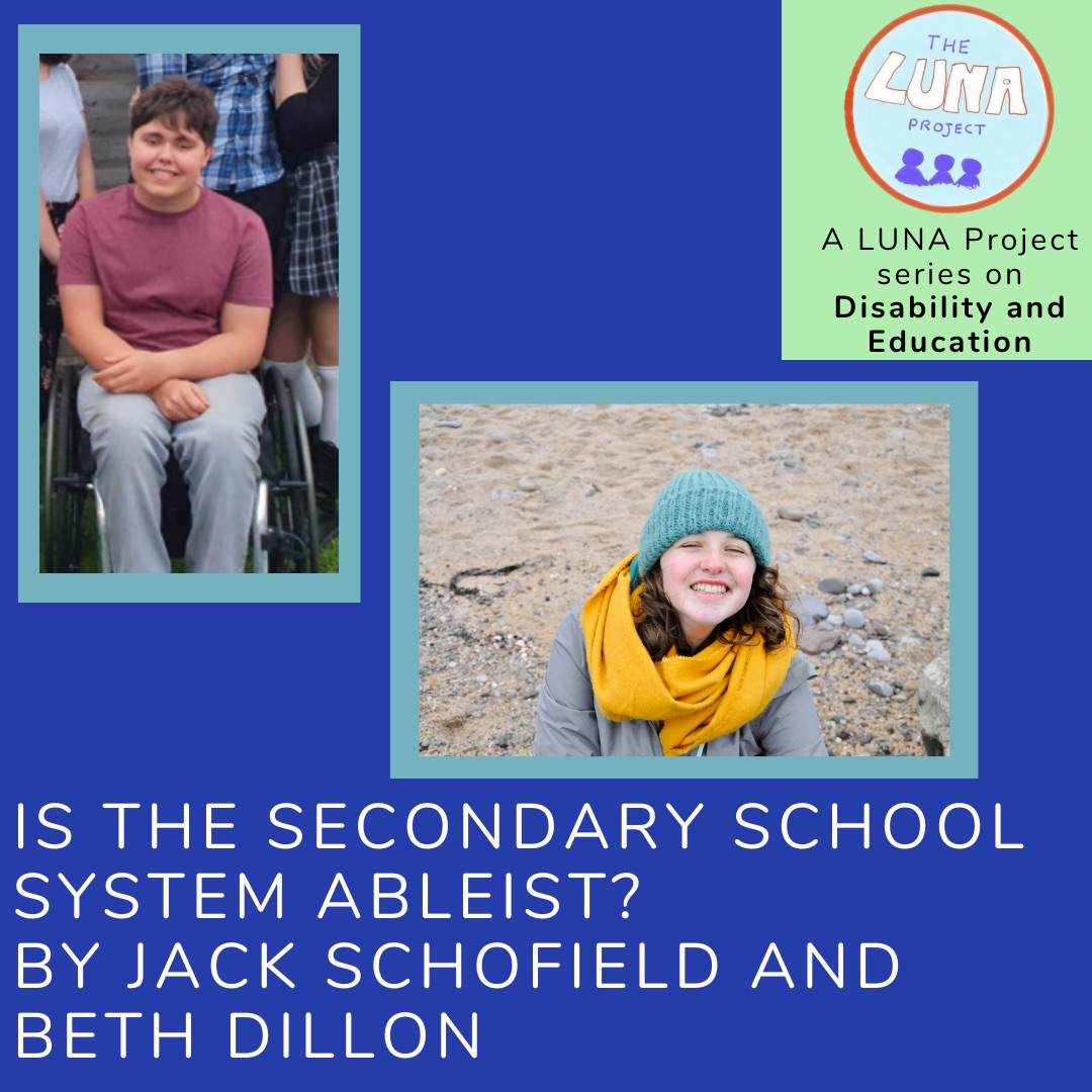 The image is an infographic with colourful blue and green rectangles in the background. In the foreground there are two photos. The first is of Jack sat smiling in a red top. The second is of Beth wrapped up warm smiling. Below is the writing (in white) that says “Is the Secondary School System Ableist? By Jack Schofield and Beth Dillon” In the top right hand corner is the LUNA project logo and and the text (in black) “A LUNA project series on Education”. End of description. 