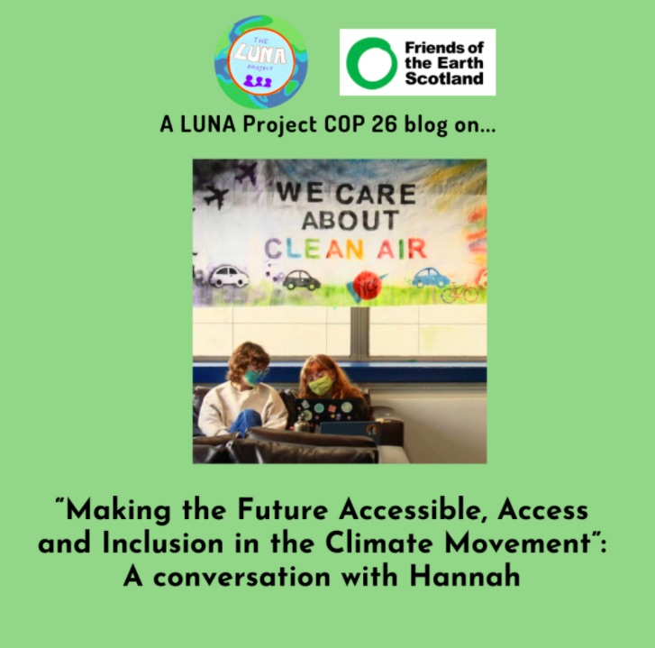 A green infographic with a photo in the centre of two young women sat on a sofa looking at a laptop underneath a banner reading “We care about clean air”. Above the photo is the LUNA logo an the Young Friends of the Earth Scotland logo and the text “A LUNA Project COP 26 blog post on…” and below is the text: “Making the Future Accessible, Access and Inclusion in the Climate Movement”: A conversation with Hannah“. End of description.