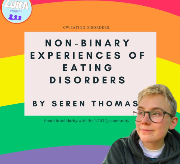 The image has a rainbow flag background. the top left corner has the LUNA logo. The bottom right corner has a picture of Seren, who has short platinum hair and is wearing glasses and a black hoody. The centre of the image has a cream coloured square with the text "CW: eating disorders, Non-Binary Experiences of Eating Disorders, By Seren Thomas, Stand in solidarity with the LGBTQI community