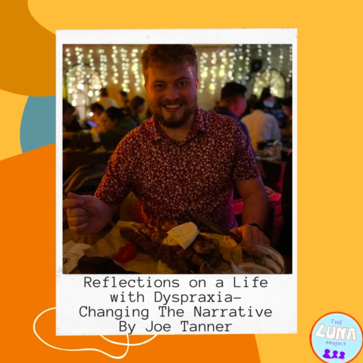 An orange tile covered in funky orange and white shapes has a polaroid style picture in the centre. The photo is off Joe, a 25 year old man sat smiling at a table in a restaurant. Underneath it reads “Reflections on a Life with Dyspraxia- Changing The Narrative By Joe Tanner”
